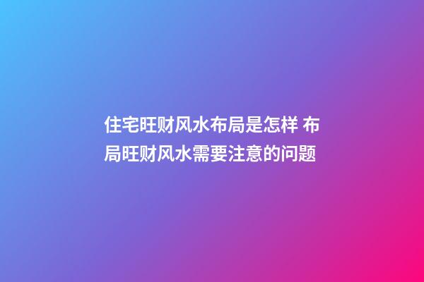 住宅旺财风水布局是怎样 布局旺财风水需要注意的问题